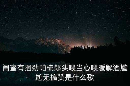 闺蜜有捆劲帕梳郎头喂当心喂暖解酒尴尬无搞赞是什么歌