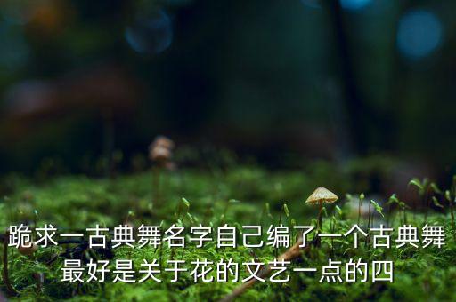跪求一古典舞名字自己编了一个古典舞最好是关于花的文艺一点的四