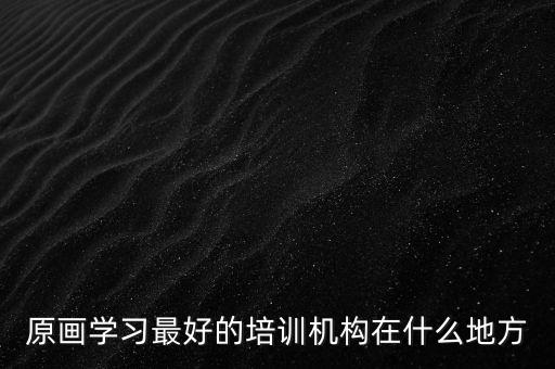 有名的原画培训机构，原画设计培训最出名的学校是哪所