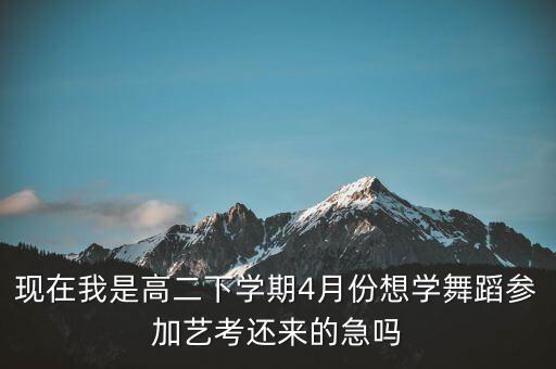 现在我是高二下学期4月份想学舞蹈参加艺考还来的急吗