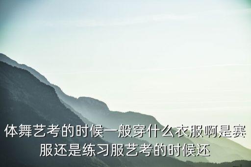 体舞艺考的时候一般穿什么衣服啊是赛服还是练习服艺考的时候还