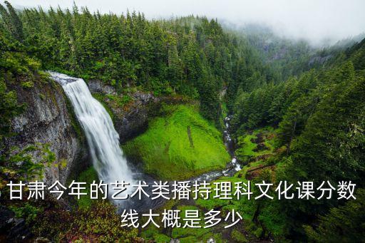 甘肃今年的艺术类播持理科文化课分数线大概是多少
