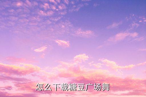 糖豆广场舞最新广场舞，怎么下载糖豆广场舞