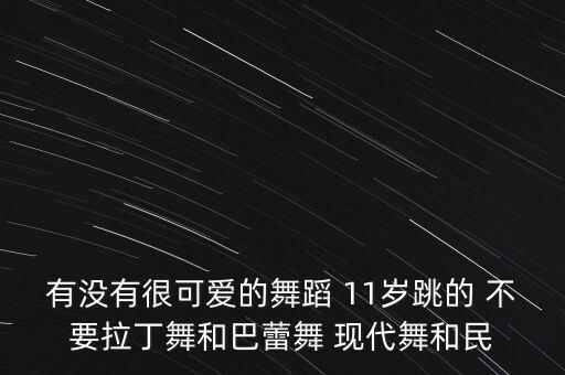 有没有很可爱的舞蹈 11岁跳的 不要拉丁舞和巴蕾舞 现代舞和民