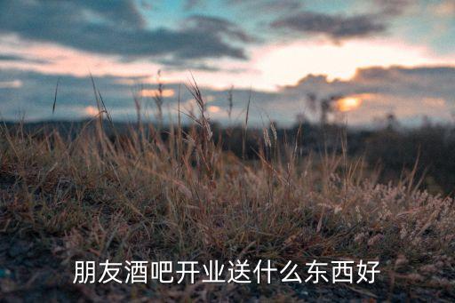 朋友酒吧开业送什么东西好