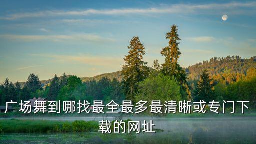 哪里可以下载高清的广场舞视频，广场舞到哪找最全最多最清晰或专门下载的网址