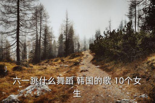 六什么妞广场舞是怎么跳的，六一跳什么舞蹈 韩国的歌 10个女生