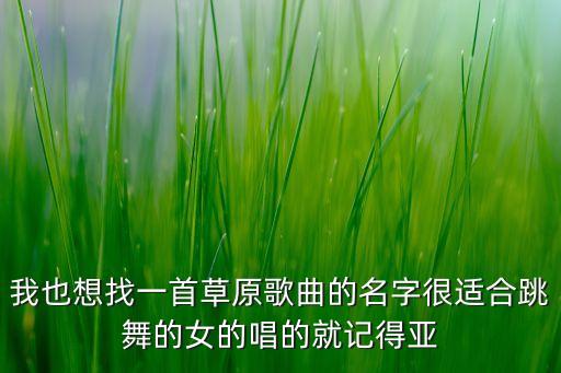 我也想找一首草原歌曲的名字很适合跳舞的女的唱的就记得亚