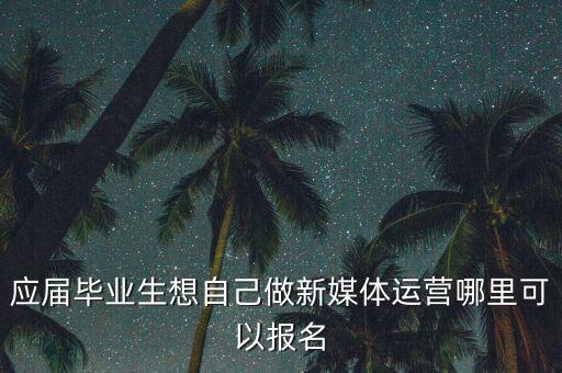 全媒体运营师报考官网，应届毕业生想自己做新媒体运营哪里可以报名
