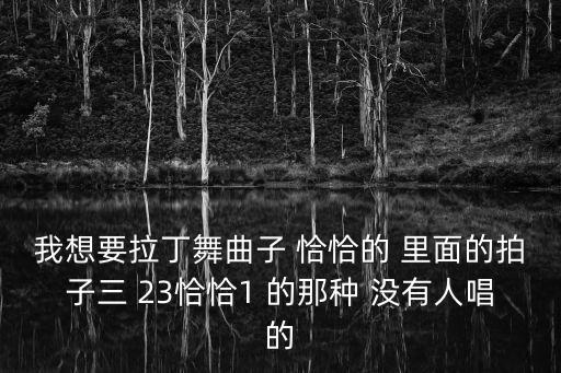 我想要拉丁舞曲子 恰恰的 里面的拍子三 23恰恰1 的那种 没有人唱的