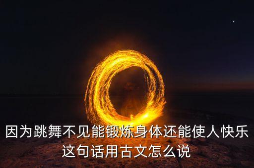 因为跳舞不见能锻炼身体还能使人快乐这句话用古文怎么说