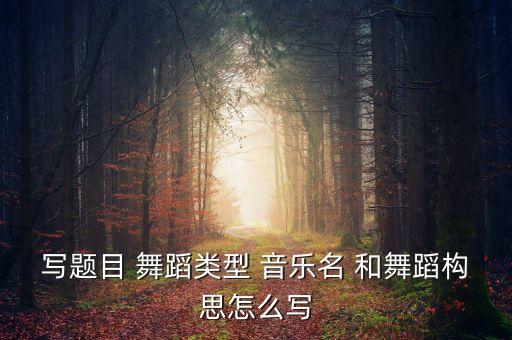 写题目 舞蹈类型 音乐名 和舞蹈构思怎么写