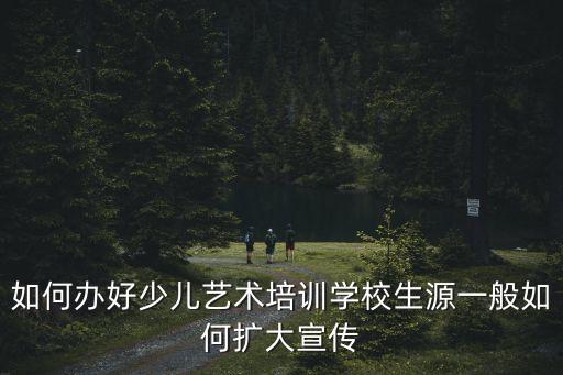 如何办好少儿艺术培训学校生源一般如何扩大宣传