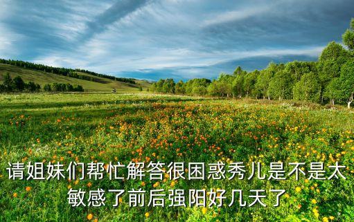 请姐妹们帮忙解答很困惑秀儿是不是太敏感了前后强阳好几天了