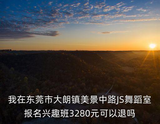我在东莞市大朗镇美景中路JS舞蹈室报名兴趣班3280元可以退吗