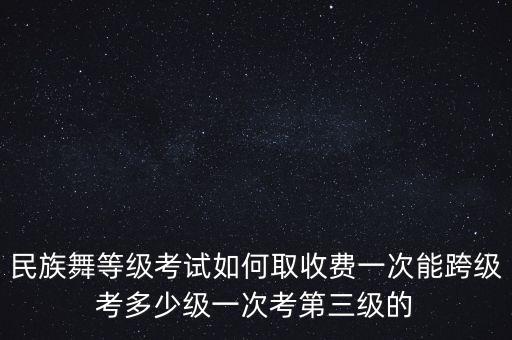 民族舞等级考试如何取收费一次能跨级考多少级一次考第三级的