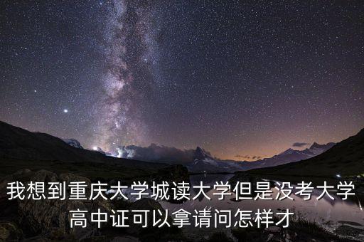 我想到重庆大学城读大学但是没考大学高中证可以拿请问怎样才