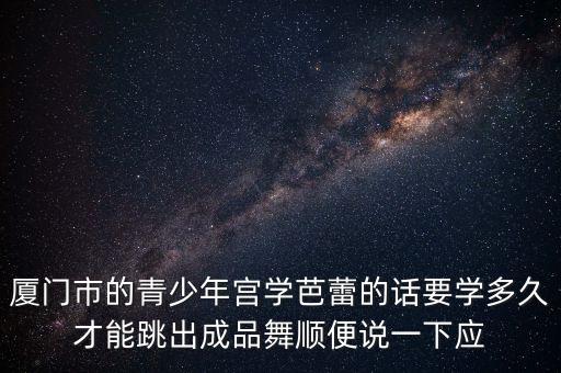 厦门市的青少年宫学芭蕾的话要学多久才能跳出成品舞顺便说一下应
