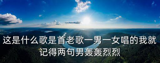 这是什么歌是首老歌一男一女唱的我就记得两句男轰轰烈烈