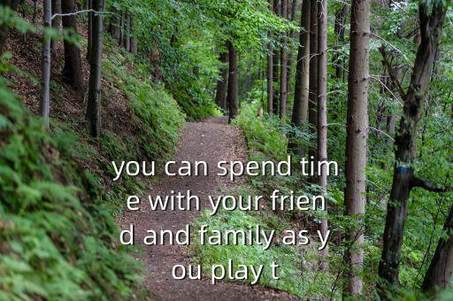 you can spend time with your friend and family as you play t