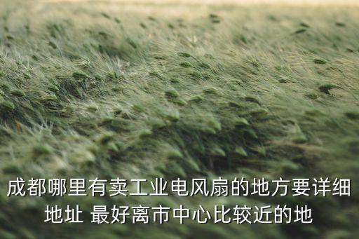 四川哪里卖扇子，成都哪里有卖工业电风扇的地方要详细地址 最好离市中心比较近的地