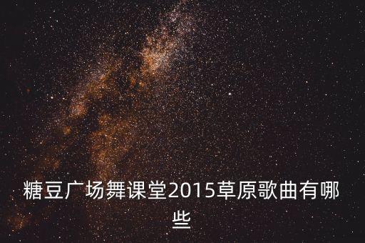 广场舞离别的草原歌曲有哪些，糖豆广场舞课堂2015草原歌曲有哪些