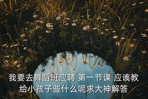 我要去舞蹈班应聘 第一节课 应该教给小孩子些什么呢求大神解答