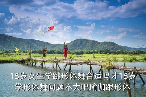 15岁女生学跳形体舞合适吗才15岁学形体舞问题不大吧瑜伽跟形体