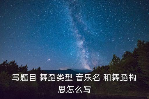 写题目 舞蹈类型 音乐名 和舞蹈构思怎么写