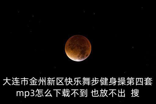 大连市金州新区快乐舞步健身操第四套mp3怎么下载不到 也放不出  搜