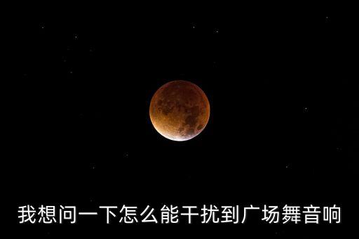 我想问一下怎么能干扰到广场舞音响