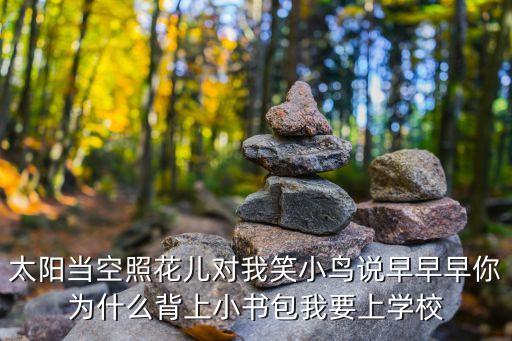 太阳当空照花儿对我笑小鸟说早早早你为什么背上小书包我要上学校