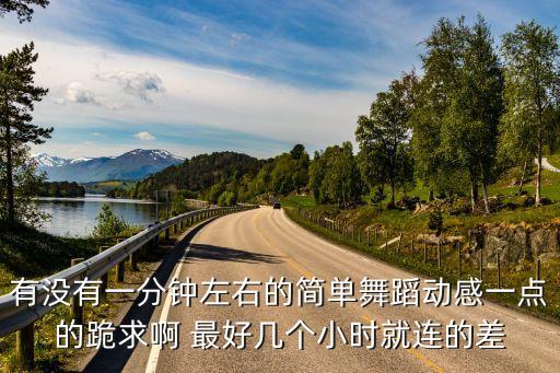 有没有一分钟左右的简单舞蹈动感一点的跪求啊 最好几个小时就连的差