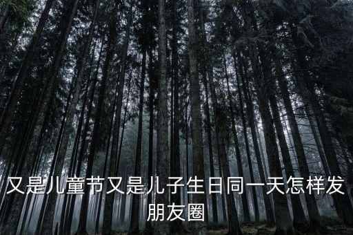 六一儿童节发圈，又是儿童节又是儿子生日同一天怎样发朋友圈