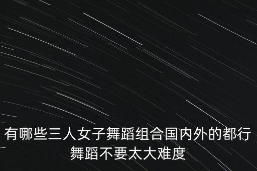 有哪些三人女子舞蹈组合国内外的都行舞蹈不要太大难度