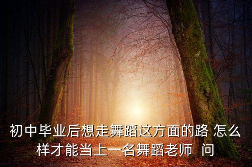 初中毕业后想走舞蹈这方面的路 怎么样才能当上一名舞蹈老师  问