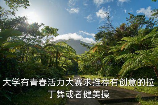 大学生有什么舞蹈比赛，大学有青春活力大赛求推荐有创意的拉丁舞或者健美操