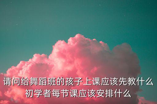 请问给舞蹈班的孩子上课应该先教什么初学者每节课应该安排什么