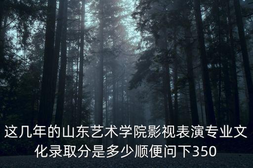 这几年的山东艺术学院影视表演专业文化录取分是多少顺便问下350