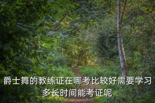 爵士舞的教练证在哪考比较好需要学习多长时间能考证呢