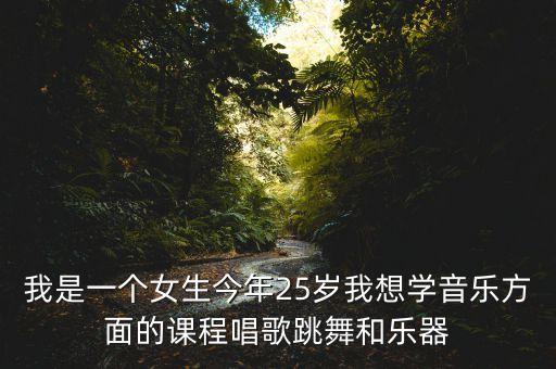 我是一个女生今年25岁我想学音乐方面的课程唱歌跳舞和乐器