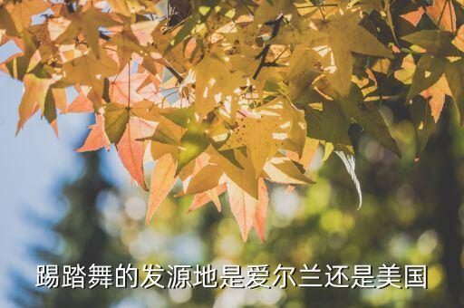 踢踏舞始于哪个国家，踢踏舞的发源地是爱尔兰还是美国