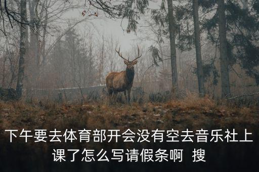 下午要去体育部开会没有空去音乐社上课了怎么写请假条啊  搜
