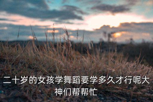 二十岁的女孩学舞蹈要学多久才行呢大神们帮帮忙