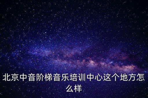 中音阶梯艺术培训中心，北京中音阶梯音乐培训中心这个地方怎么样