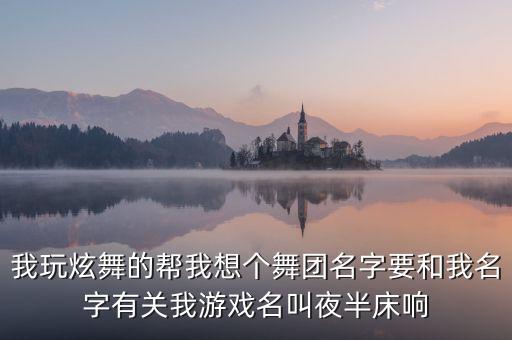 我玩炫舞的帮我想个舞团名字要和我名字有关我游戏名叫夜半床响