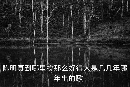 陈明真到哪里找那么好得人是几几年哪一年出的歌
