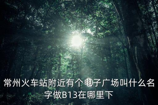 常州火车站附近有个电子广场叫什么名字做B13在哪里下