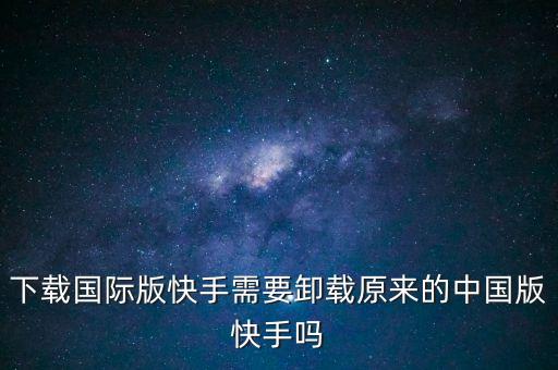 下载国际版快手需要卸载原来的中国版快手吗