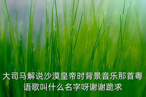 大司马解说沙漠皇帝时背景音乐那首粤语歌叫什么名字呀谢谢跪求